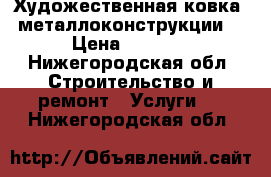  Художественная ковка, металлоконструкции. › Цена ­ 4 500 - Нижегородская обл. Строительство и ремонт » Услуги   . Нижегородская обл.